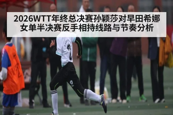 2026WTT年终总决赛孙颖莎对早田希娜女单半决赛反手相持线路与节奏分析 - KAIYUN