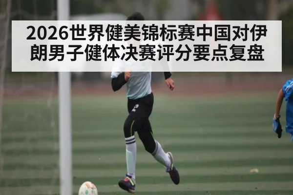 2026世界健美锦标赛中国对伊朗男子健体决赛评分要点复盘