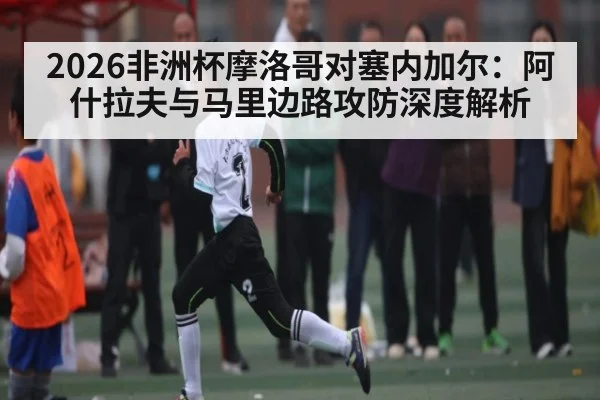 2026非洲杯摩洛哥对塞内加尔：阿什拉夫与马里边路攻防深度解析